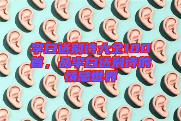 李白送別詩(shī)大全100首，品李白送別詩(shī)的情感世界