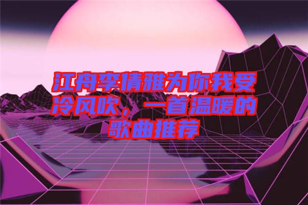 江舟李倩雅為你我受冷風(fēng)吹，一首溫暖的歌曲推薦
