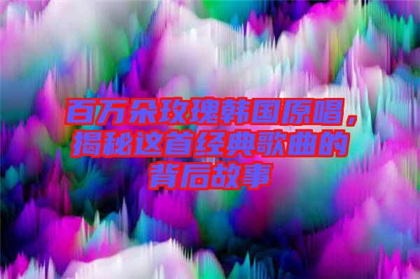 百萬朵玫瑰韓國原唱，揭秘這首經(jīng)典歌曲的背后故事