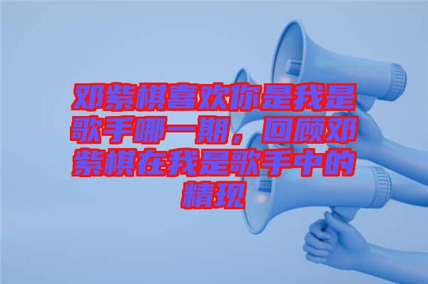 鄧紫棋喜歡你是我是歌手哪一期，回顧鄧紫棋在我是歌手中的精現(xiàn)