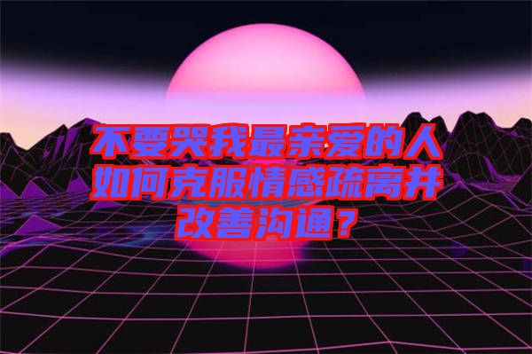 不要哭我最親愛(ài)的人如何克服情感疏離并改善溝通？