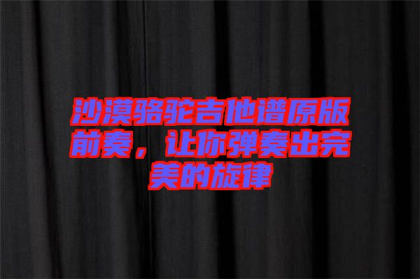 沙漠駱駝吉他譜原版前奏，讓你彈奏出完美的旋律
