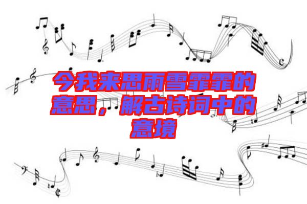 今我來思雨雪霏霏的意思，解古詩詞中的意境