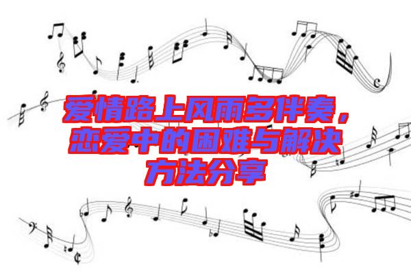 愛情路上風雨多伴奏，戀愛中的困難與解決方法分享