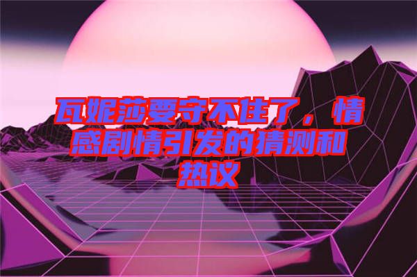 瓦妮莎要守不住了，情感劇情引發(fā)的猜測(cè)和熱議