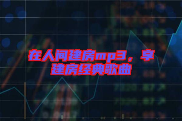 在人間建房mp3，享建房經(jīng)典歌曲