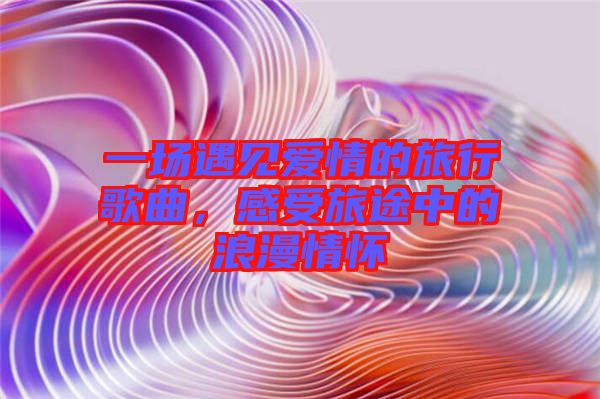 一場遇見愛情的旅行歌曲，感受旅途中的浪漫情懷