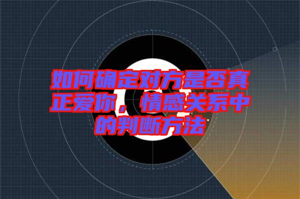 如何確定對(duì)方是否真正愛(ài)你，情感關(guān)系中的判斷方法