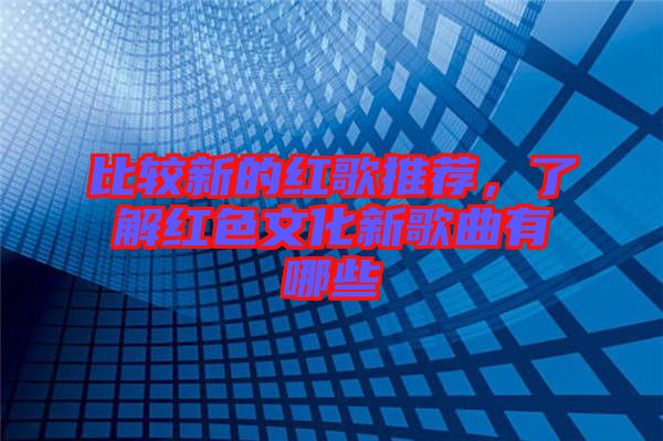比較新的紅歌推薦，了解紅色文化新歌曲有哪些