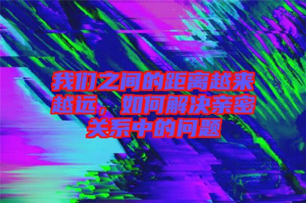 我們之間的距離越來越遠(yuǎn)，如何解決親密關(guān)系中的問題