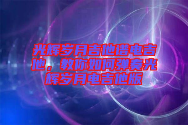光輝歲月吉他譜電吉他，教你如何彈奏光輝歲月電吉他版