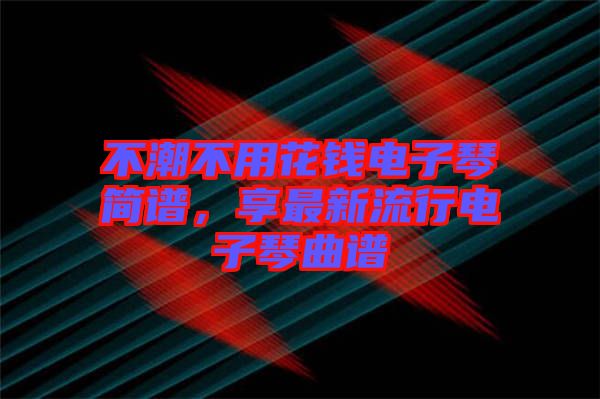 不潮不用花錢電子琴簡(jiǎn)譜，享最新流行電子琴曲譜