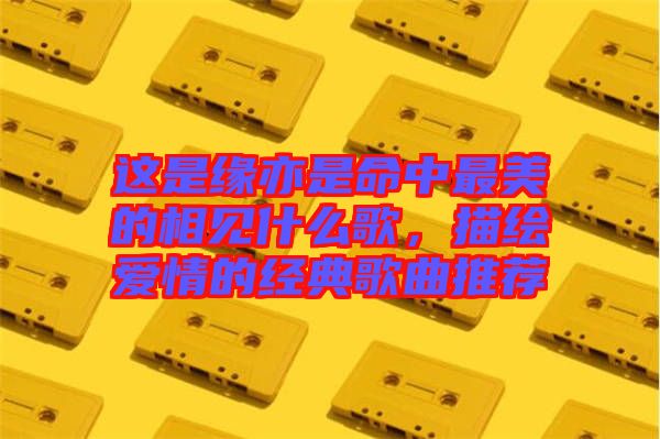 這是緣亦是命中最美的相見(jiàn)什么歌，描繪愛(ài)情的經(jīng)典歌曲推薦