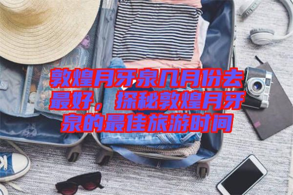 敦煌月牙泉幾月份去最好，探秘敦煌月牙泉的最佳旅游時間