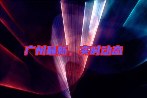 廣州最新，實(shí)時(shí)動(dòng)態(tài)