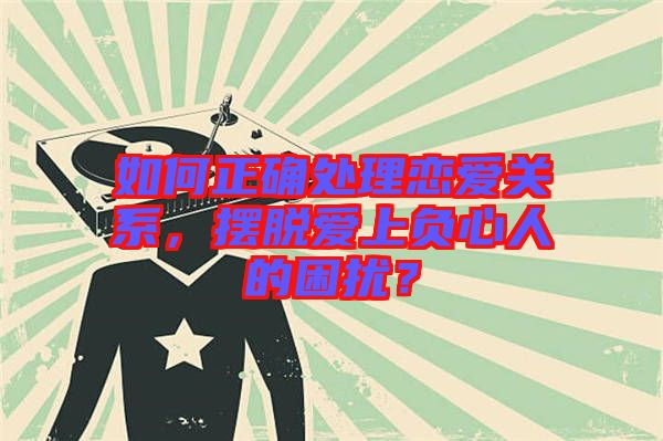 如何正確處理戀愛關(guān)系，擺脫愛上負(fù)心人的困擾？