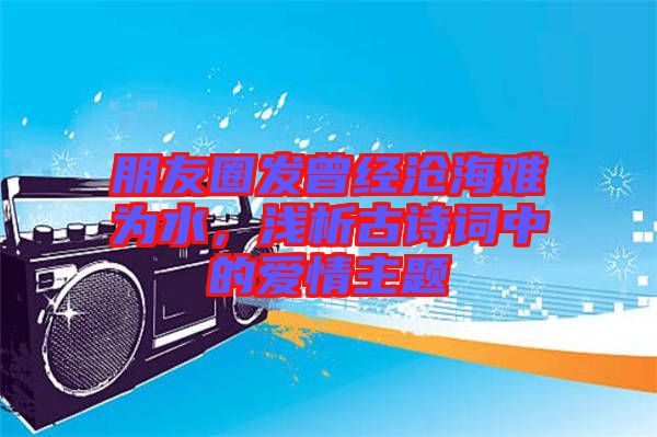 朋友圈發(fā)曾經(jīng)滄海難為水，淺析古詩詞中的愛情主題