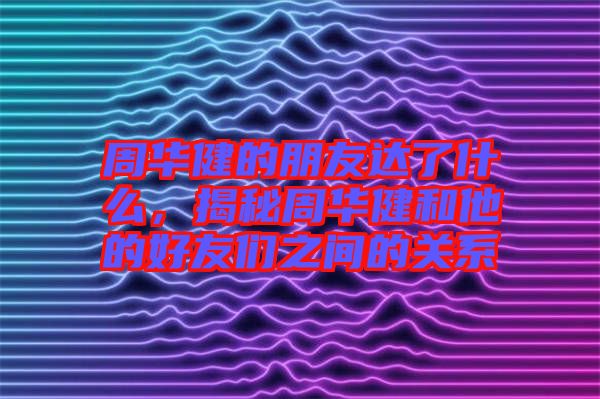 周華健的朋友達了什么，揭秘周華健和他的好友們之間的關(guān)系