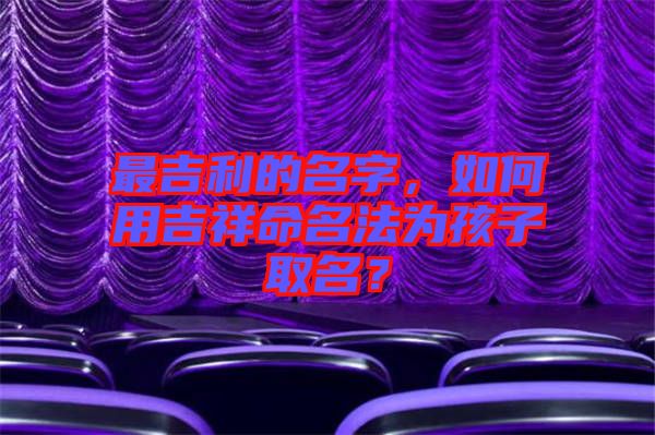最吉利的名字，如何用吉祥命名法為孩子取名？