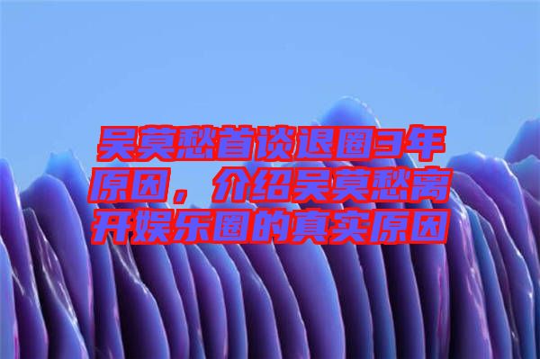 吳莫愁首談退圈3年原因，介紹吳莫愁離開娛樂圈的真實原因