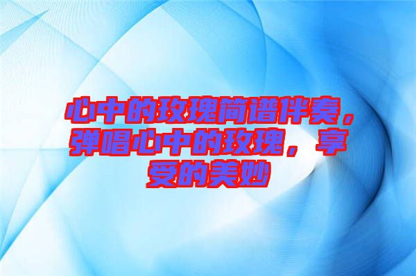 心中的玫瑰簡(jiǎn)譜伴奏，彈唱心中的玫瑰，享受的美妙