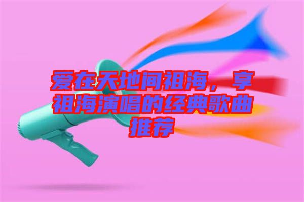 愛在天地間祖海，享祖海演唱的經(jīng)典歌曲推薦
