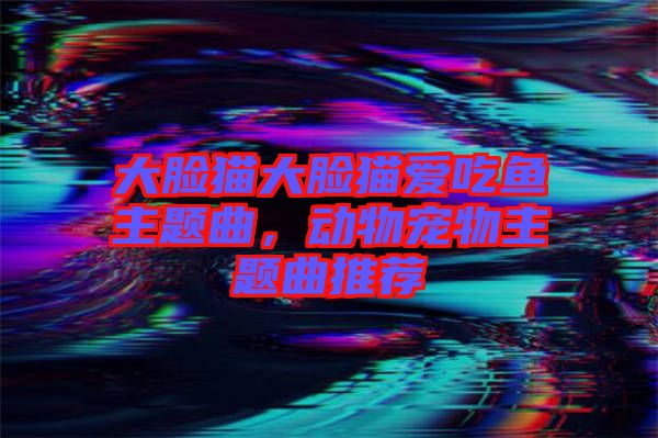 大臉貓大臉貓愛吃魚主題曲，動(dòng)物寵物主題曲推薦