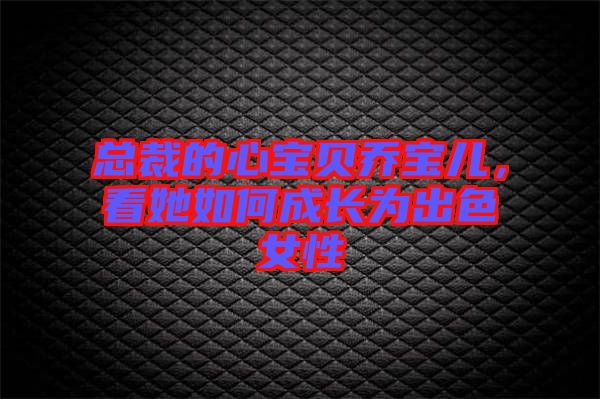 總裁的心寶貝喬寶兒，看她如何成長(zhǎng)為出色女性