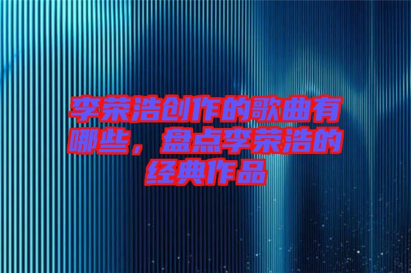 李榮浩創(chuàng)作的歌曲有哪些，盤點(diǎn)李榮浩的經(jīng)典作品