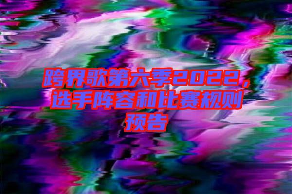 跨界歌第六季2022，選手陣容和比賽規(guī)則預(yù)告