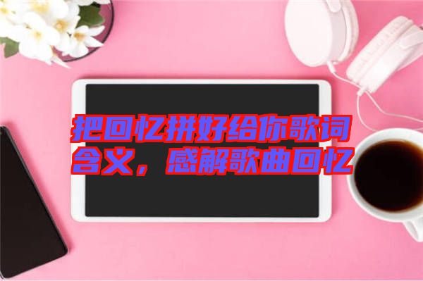 把回憶拼好給你歌詞含義，感解歌曲回憶
