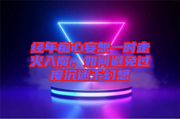 經(jīng)年癡心妄想一時走火入魔，如何避免過度沉迷于幻想