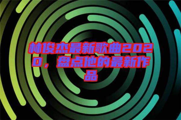 林俊杰最新歌曲2020，盤點他的最新作品