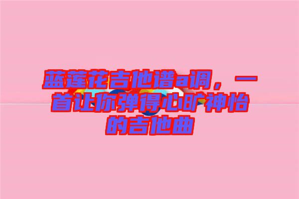 藍蓮花吉他譜a調，一首讓你彈得心曠神怡的吉他曲
