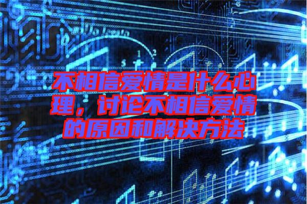 不相信愛情是什么心理，討論不相信愛情的原因和解決方法