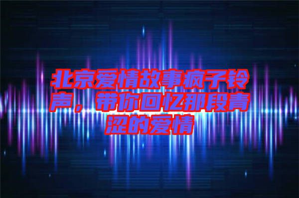 北京愛(ài)情故事瘋子鈴聲，帶你回憶那段青澀的愛(ài)情