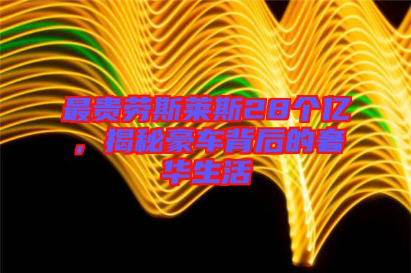 最貴勞斯萊斯28個億，揭秘豪車背后的奢華生活