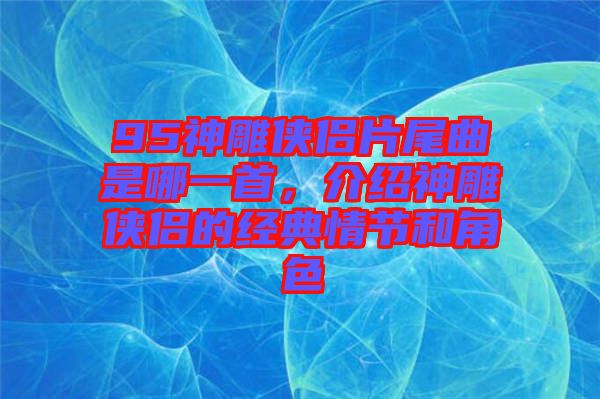 95神雕俠侶片尾曲是哪一首，介紹神雕俠侶的經(jīng)典情節(jié)和角色