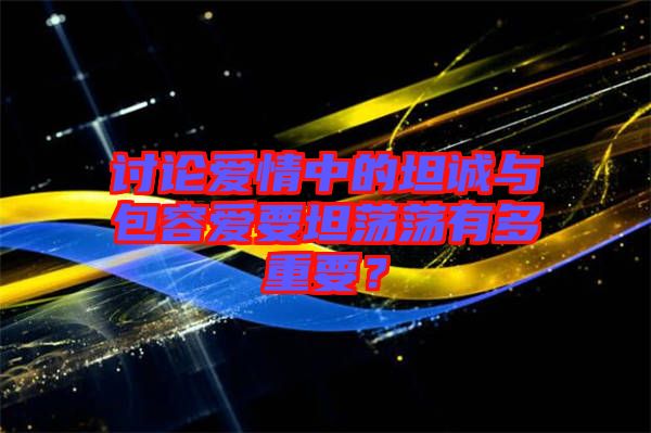 討論愛情中的坦誠(chéng)與包容愛要坦蕩蕩有多重要？