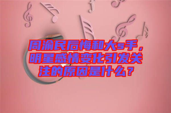 周渝民后悔和大s手，明星感情變化引發(fā)關(guān)注的原因是什么？