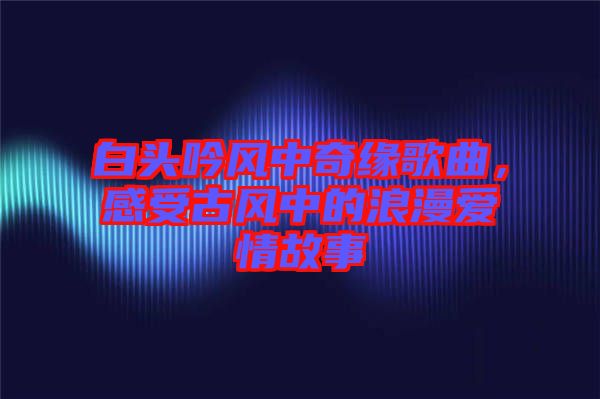 白頭吟風(fēng)中奇緣歌曲，感受古風(fēng)中的浪漫愛情故事