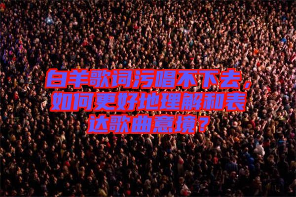白羊歌詞污唱不下去，如何更好地理解和表達(dá)歌曲意境？