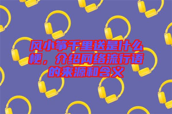 風(fēng)小箏千里送是什么梗，介紹網(wǎng)絡(luò)流行語的來源和含義