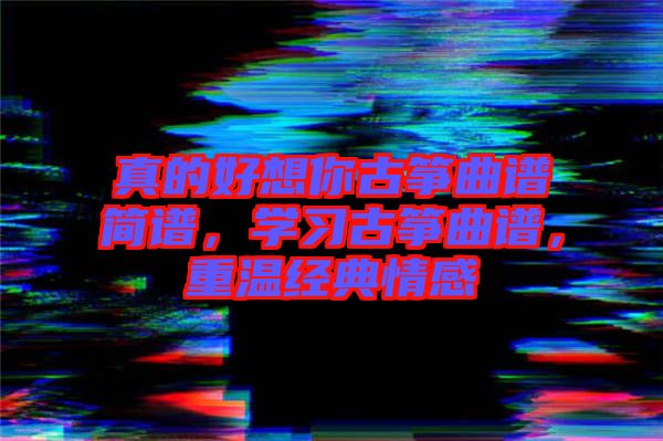 真的好想你古箏曲譜簡(jiǎn)譜，學(xué)習(xí)古箏曲譜，重溫經(jīng)典情感
