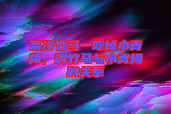 高冷竹馬一吃掉小青梅，調(diào)竹馬與小青梅的關系