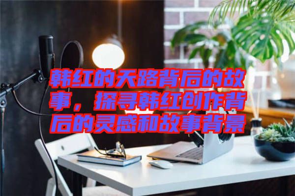 韓紅的天路背后的故事，探尋韓紅創(chuàng)作背后的靈感和故事背景
