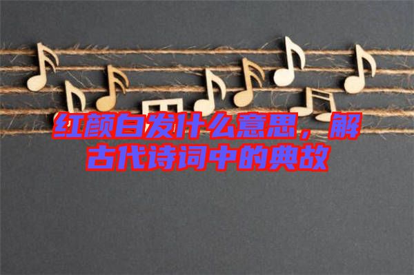 紅顏白發(fā)什么意思，解古代詩(shī)詞中的典故