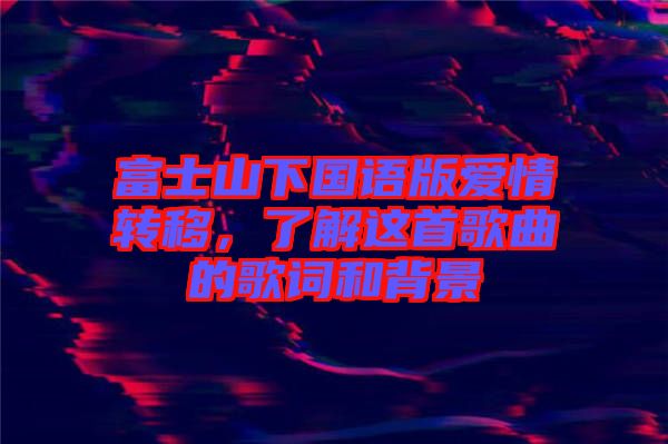 富士山下國(guó)語(yǔ)版愛(ài)情轉(zhuǎn)移，了解這首歌曲的歌詞和背景