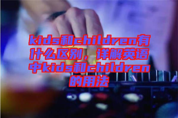 kids和children有什么區(qū)別，詳解英語中kids和children的用法