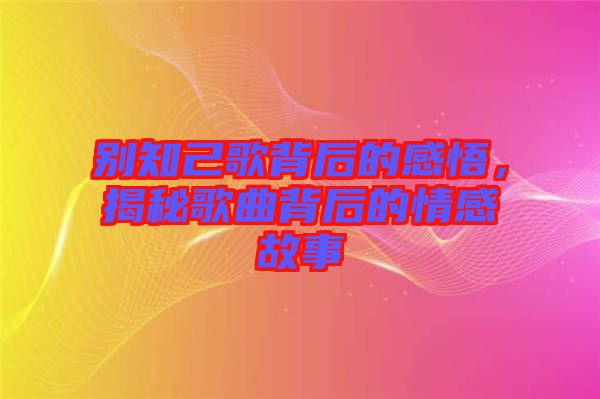 別知己歌背后的感悟，揭秘歌曲背后的情感故事